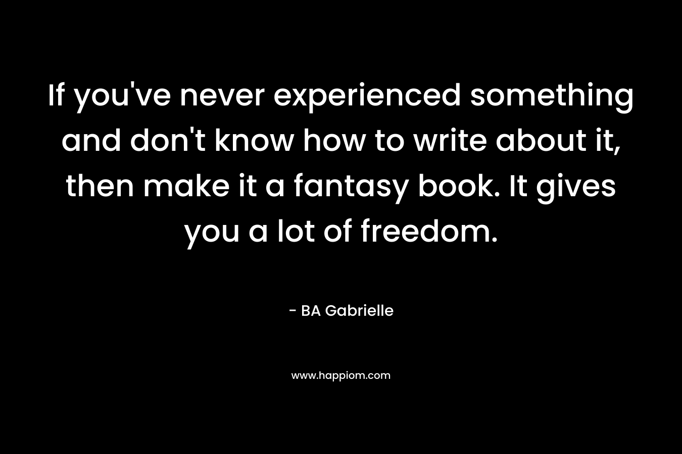 If you’ve never experienced something and don’t know how to write about it, then make it a fantasy book. It gives you a lot of freedom. – BA Gabrielle