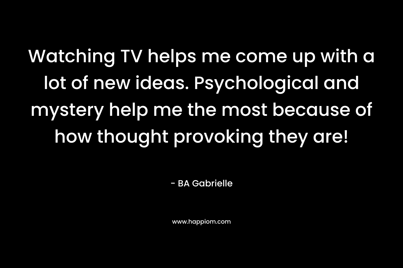 Watching TV helps me come up with a lot of new ideas. Psychological and mystery help me the most because of how thought provoking they are! – BA Gabrielle