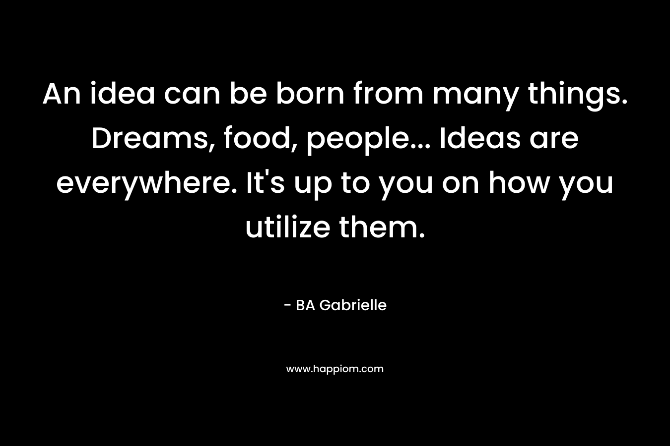 An idea can be born from many things. Dreams, food, people… Ideas are everywhere. It’s up to you on how you utilize them. – BA Gabrielle
