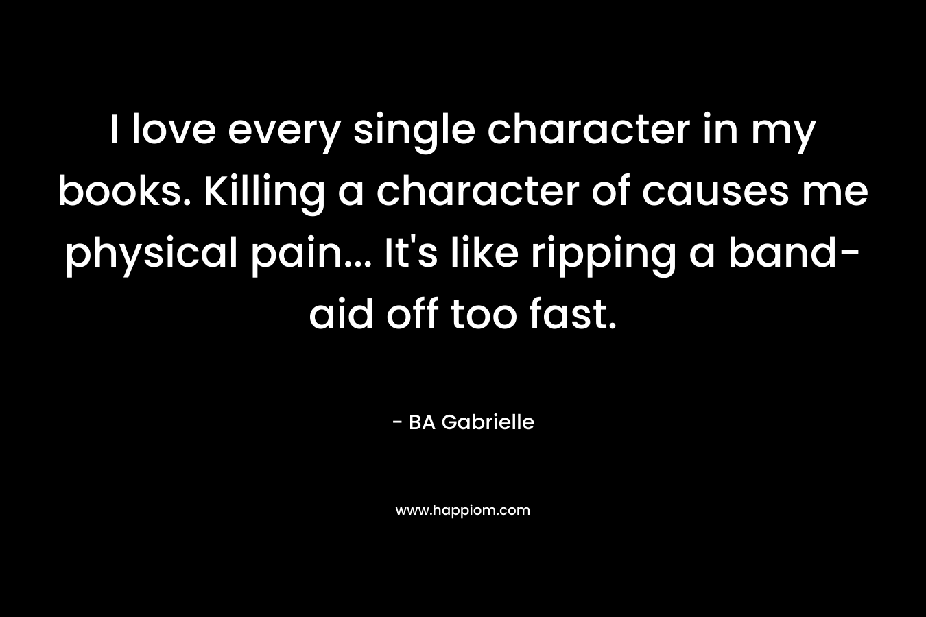 I love every single character in my books. Killing a character of causes me physical pain… It’s like ripping a band-aid off too fast. – BA Gabrielle