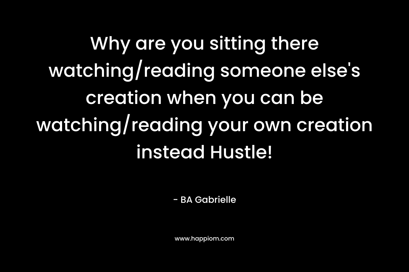 Why are you sitting there watching/reading someone else's creation when you can be watching/reading your own creation instead Hustle!