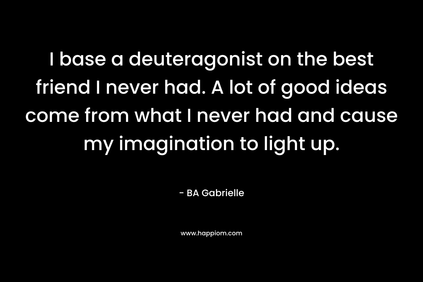 I base a deuteragonist on the best friend I never had. A lot of good ideas come from what I never had and cause my imagination to light up. – BA Gabrielle