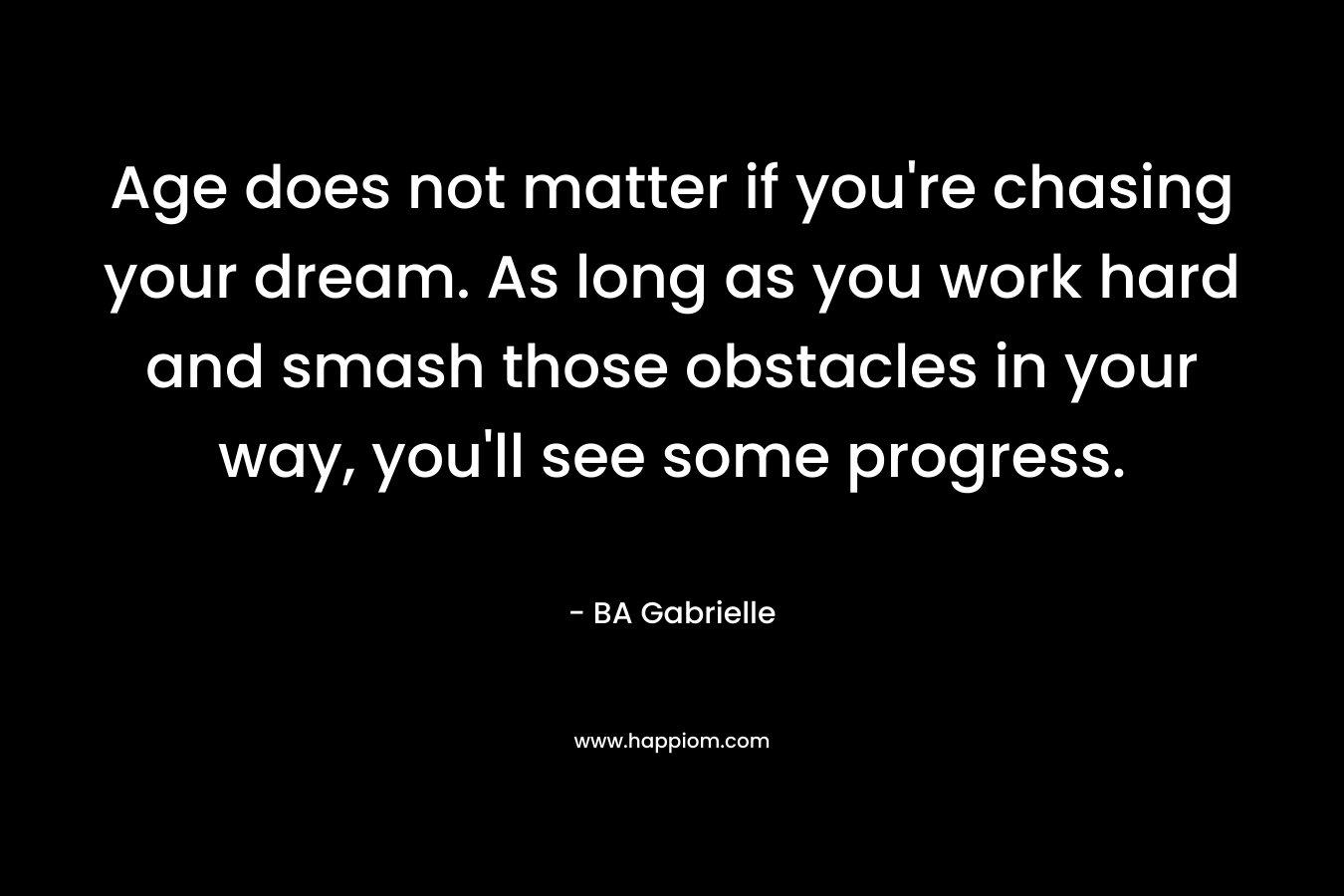 Age does not matter if you’re chasing your dream. As long as you work hard and smash those obstacles in your way, you’ll see some progress. – BA Gabrielle