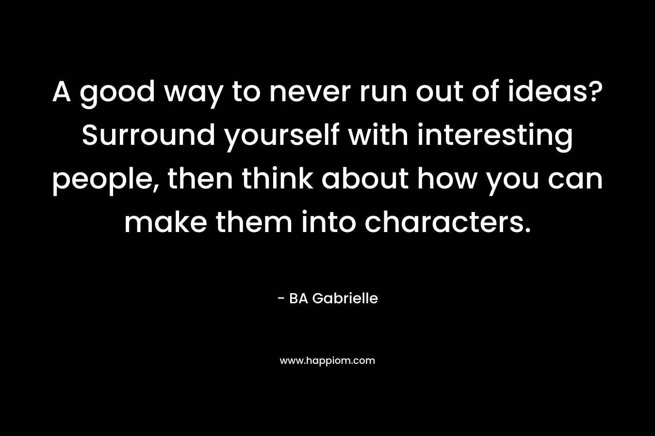 A good way to never run out of ideas? Surround yourself with interesting people, then think about how you can make them into characters. – BA Gabrielle