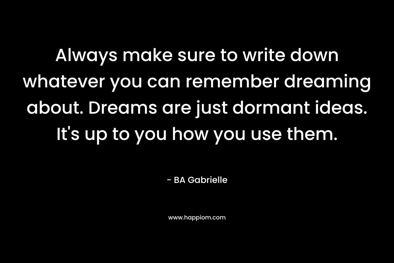 Always make sure to write down whatever you can remember dreaming about. Dreams are just dormant ideas. It’s up to you how you use them. – BA Gabrielle