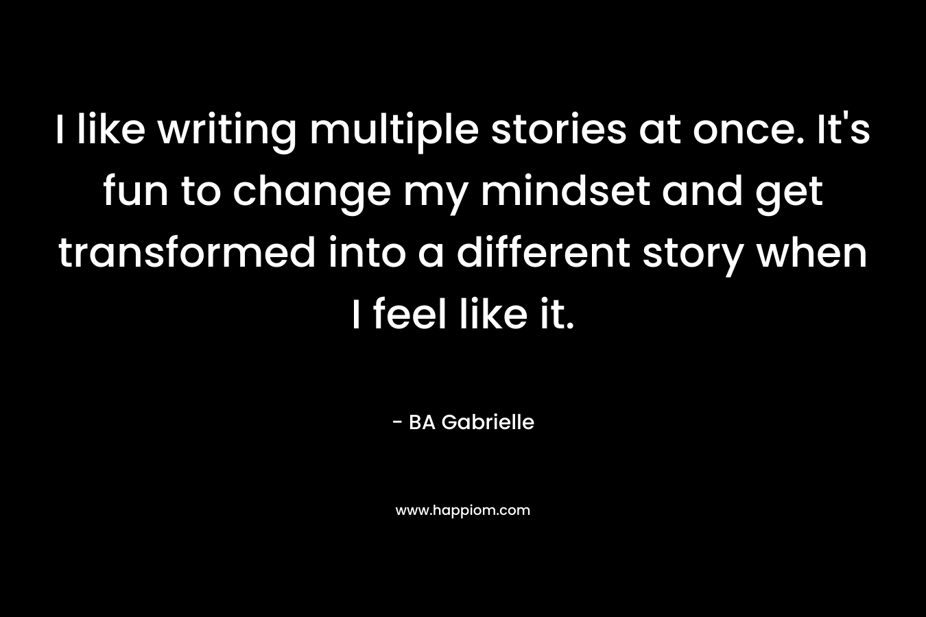 I like writing multiple stories at once. It’s fun to change my mindset and get transformed into a different story when I feel like it. – BA Gabrielle