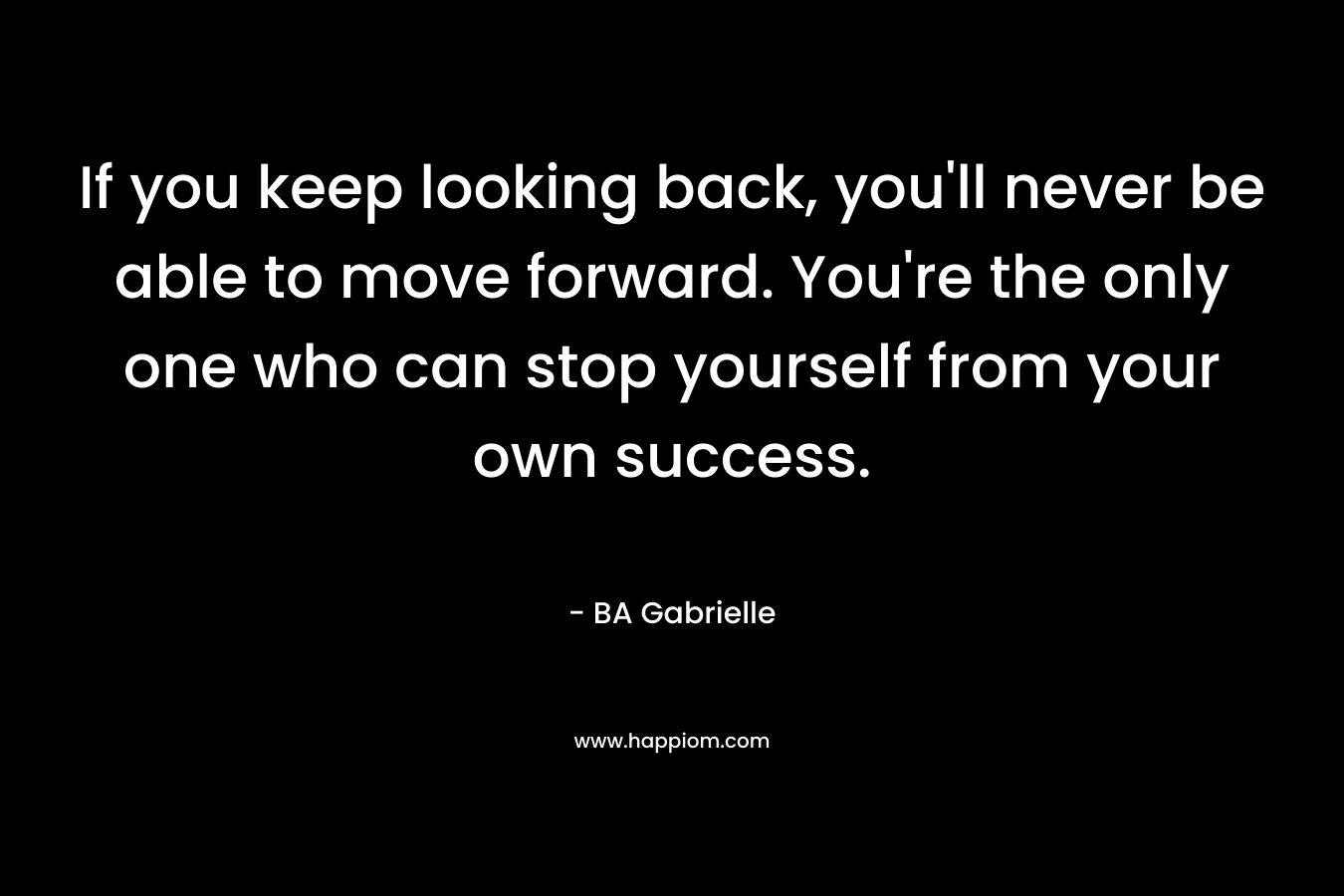 If you keep looking back, you'll never be able to move forward. You're the only one who can stop yourself from your own success.
