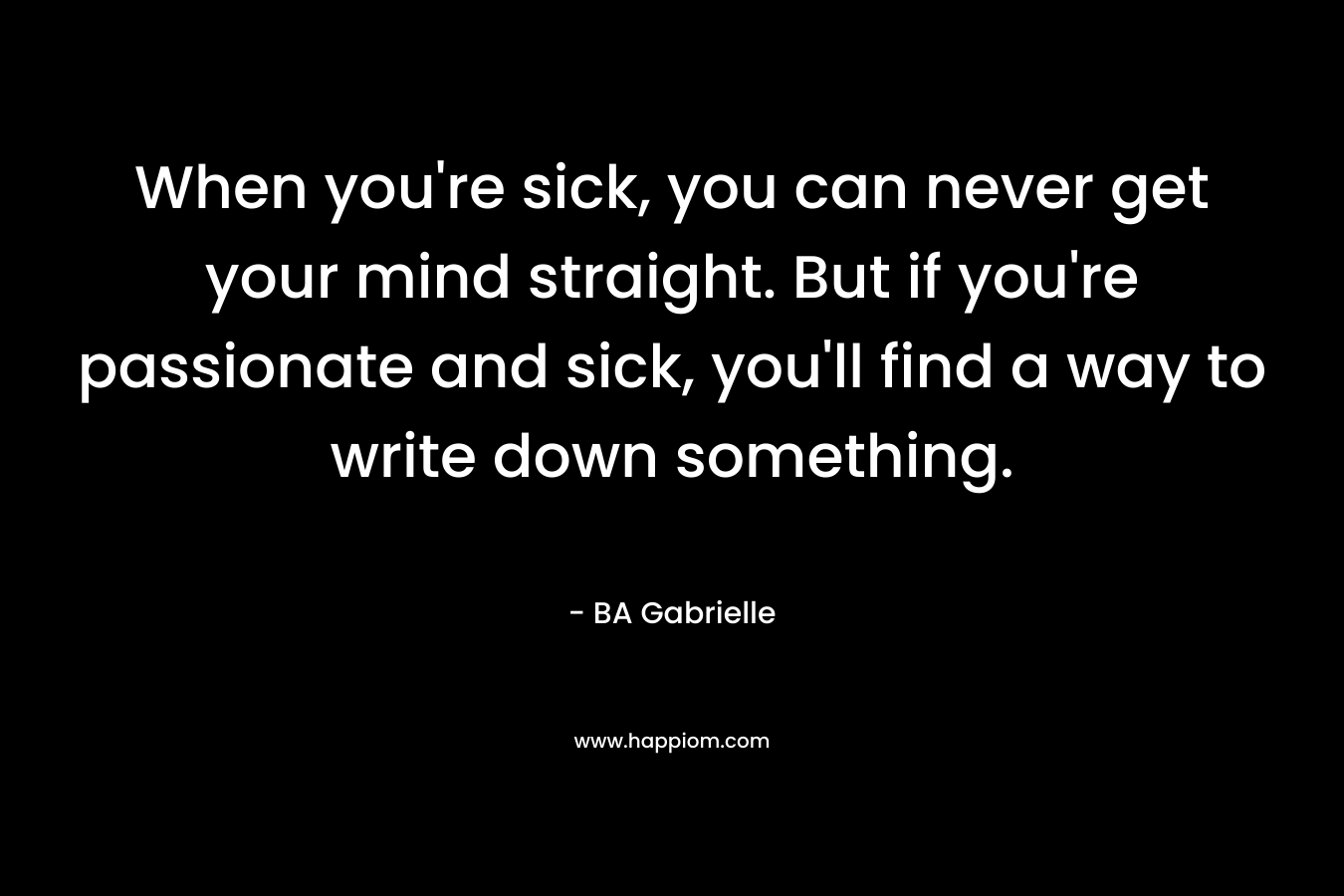 When you’re sick, you can never get your mind straight. But if you’re passionate and sick, you’ll find a way to write down something. – BA Gabrielle