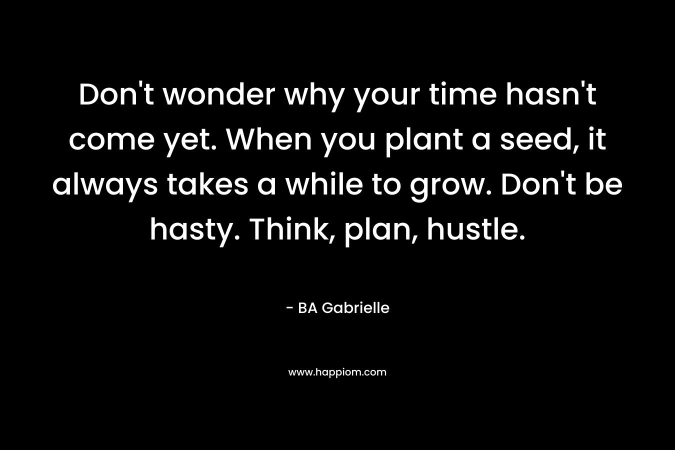 Don’t wonder why your time hasn’t come yet. When you plant a seed, it always takes a while to grow. Don’t be hasty. Think, plan, hustle. – BA Gabrielle
