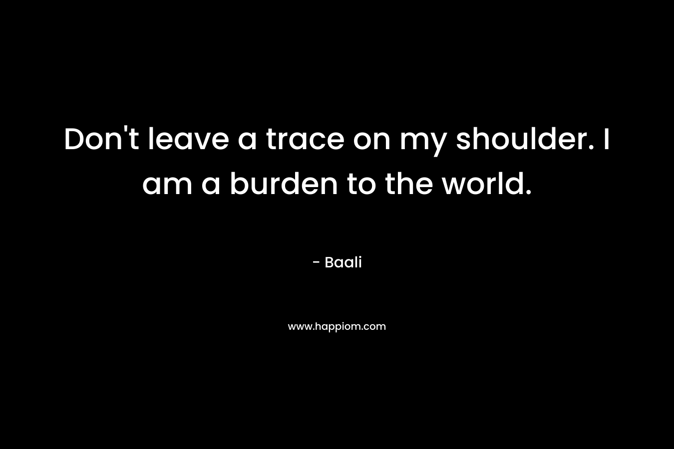 Don't leave a trace on my shoulder. I am a burden to the world.