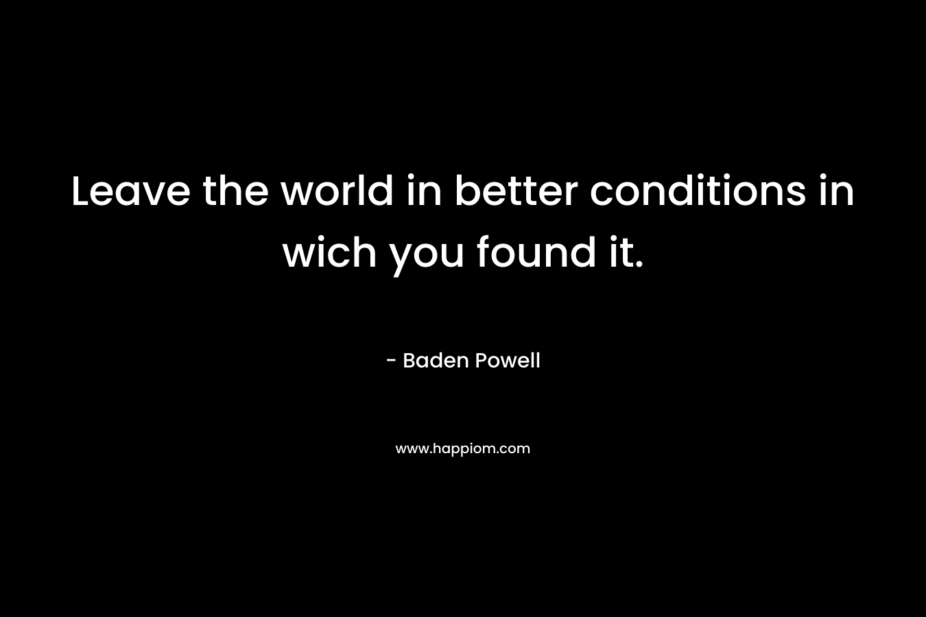 Leave the world in better conditions in wich you found it. – Baden Powell