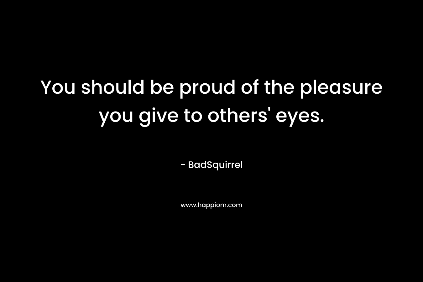 You should be proud of the pleasure you give to others' eyes.