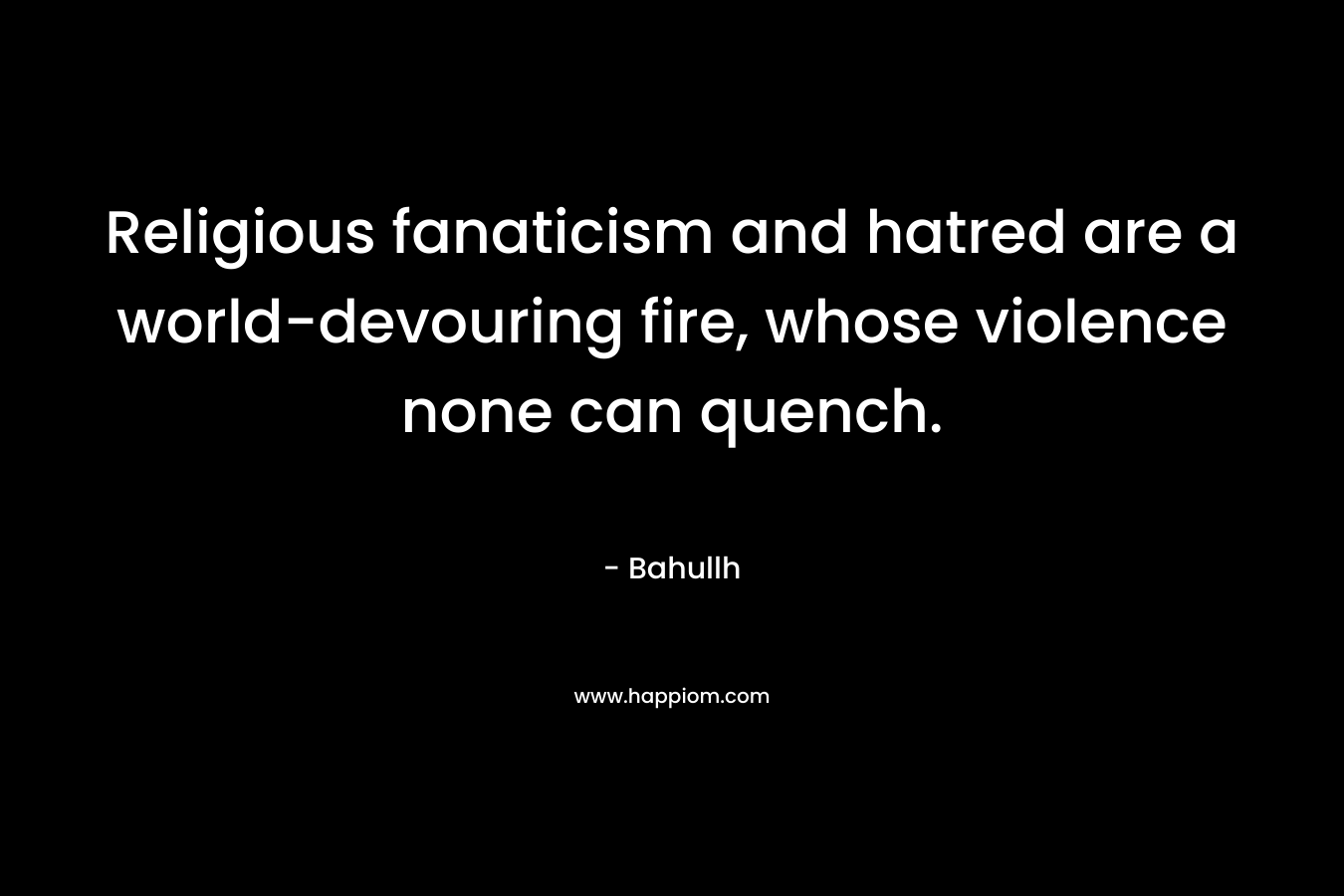 Religious fanaticism and hatred are a world-devouring fire, whose violence none can quench. – Bahullh