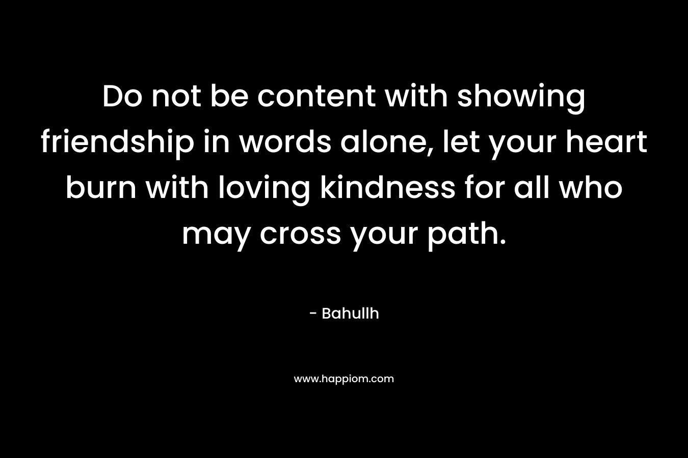 Do not be content with showing friendship in words alone, let your heart burn with loving kindness for all who may cross your path.