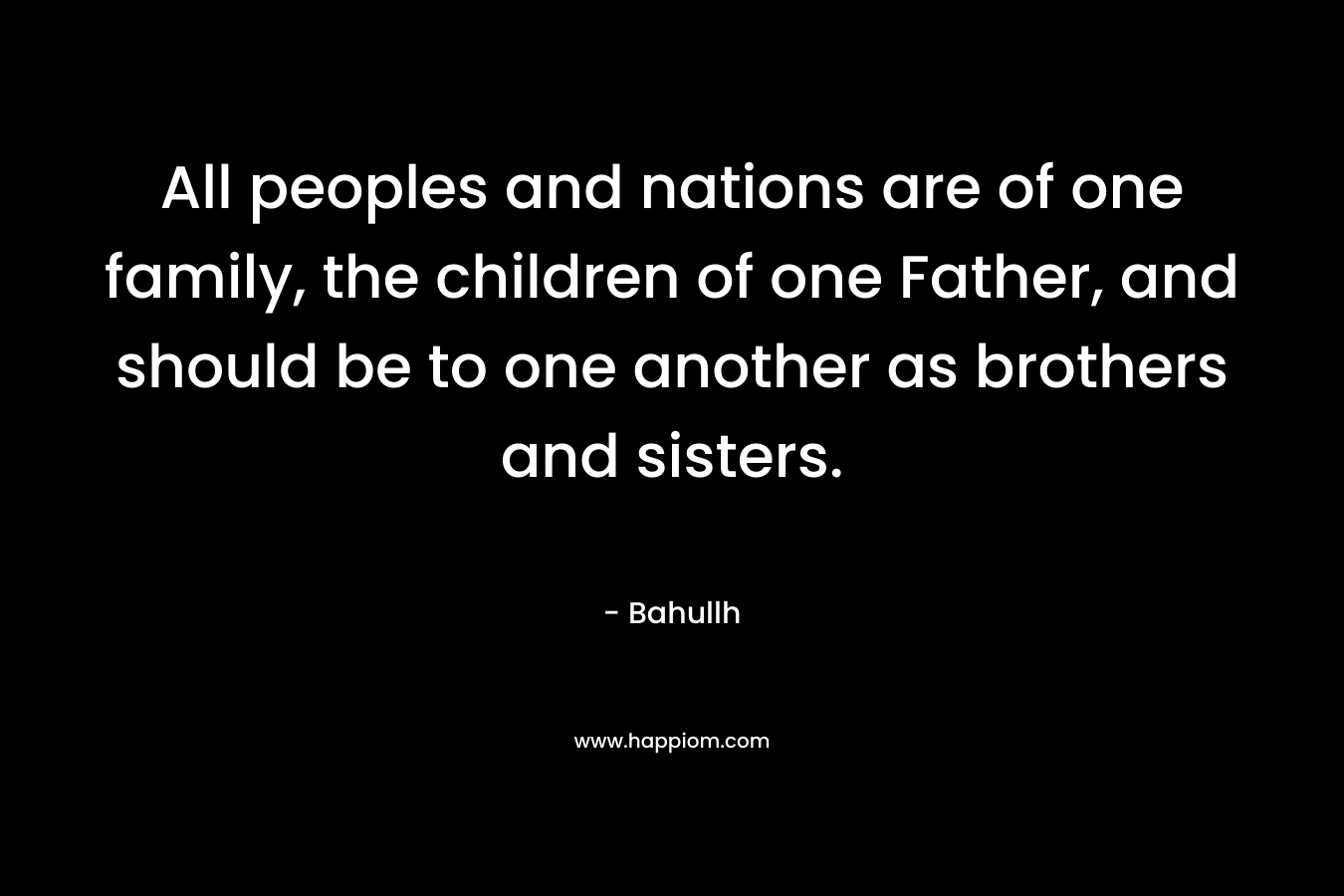 All peoples and nations are of one family, the children of one Father, and should be to one another as brothers and sisters. – Bahullh