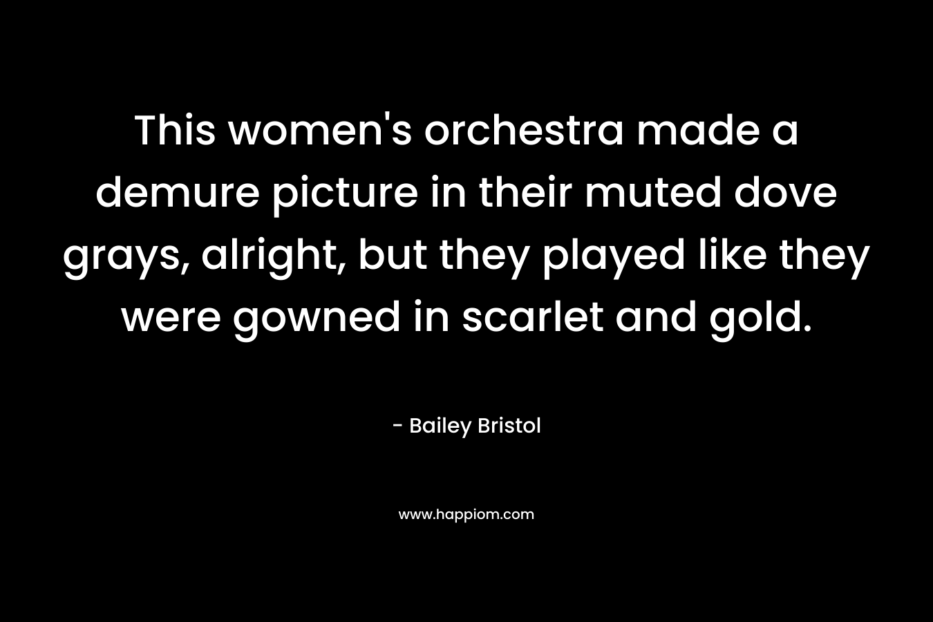This women’s orchestra made a demure picture in their muted dove grays, alright, but they played like they were gowned in scarlet and gold. – Bailey Bristol