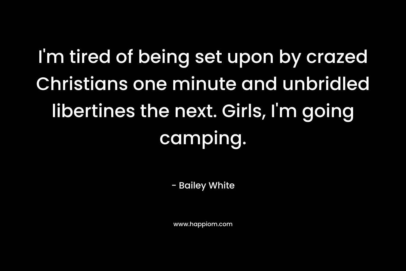 I’m tired of being set upon by crazed Christians one minute and unbridled libertines the next. Girls, I’m going camping. – Bailey White