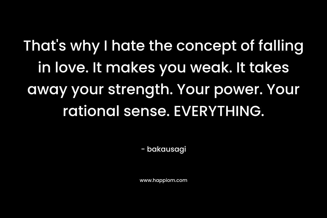 That’s why I hate the concept of falling in love. It makes you weak. It takes away your strength. Your power. Your rational sense. EVERYTHING. – bakausagi