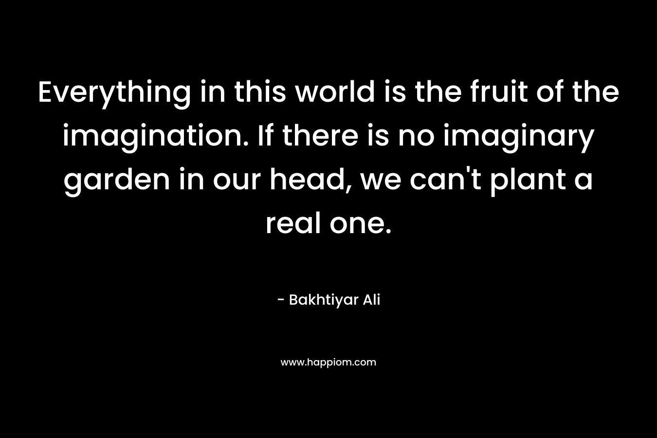 Everything in this world is the fruit of the imagination. If there is no imaginary garden in our head, we can't plant a real one.