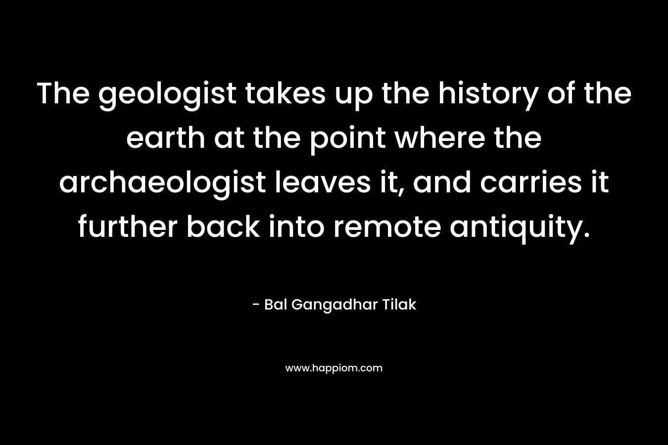 The geologist takes up the history of the earth at the point where the archaeologist leaves it, and carries it further back into remote antiquity. – Bal Gangadhar Tilak