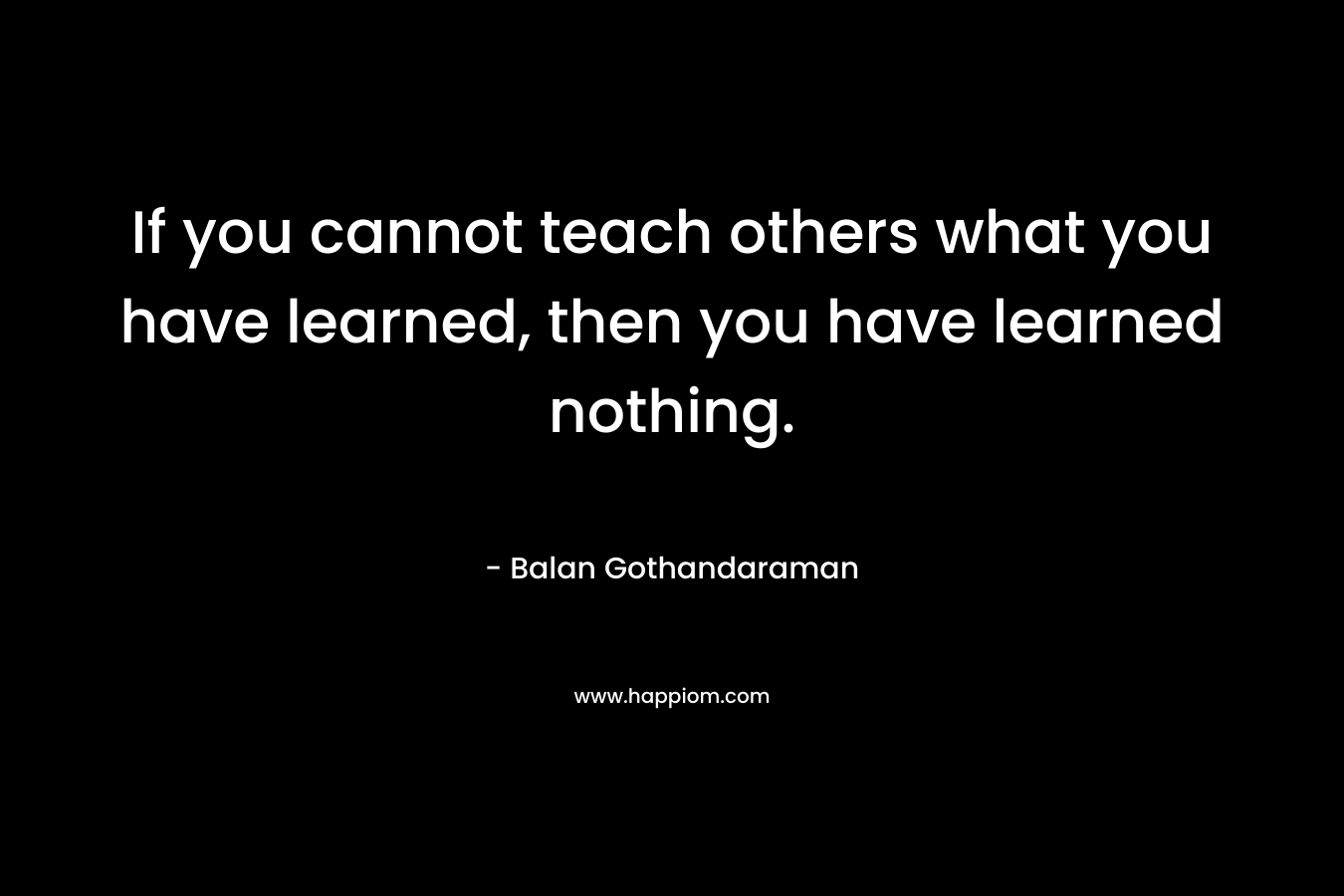 If you cannot teach others what you have learned, then you have learned nothing.