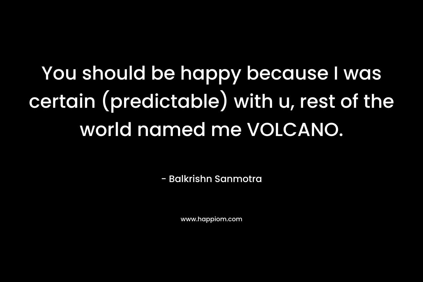 You should be happy because I was certain (predictable) with u, rest of the world named me VOLCANO. – Balkrishn Sanmotra
