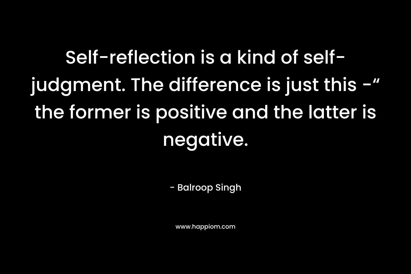 Self-reflection is a kind of self-judgment. The difference is just this -“ the former is positive and the latter is negative. – Balroop Singh