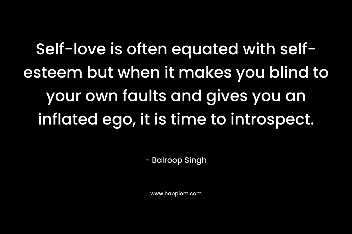 Self-love is often equated with self-esteem but when it makes you blind to your own faults and gives you an inflated ego, it is time to introspect. – Balroop Singh