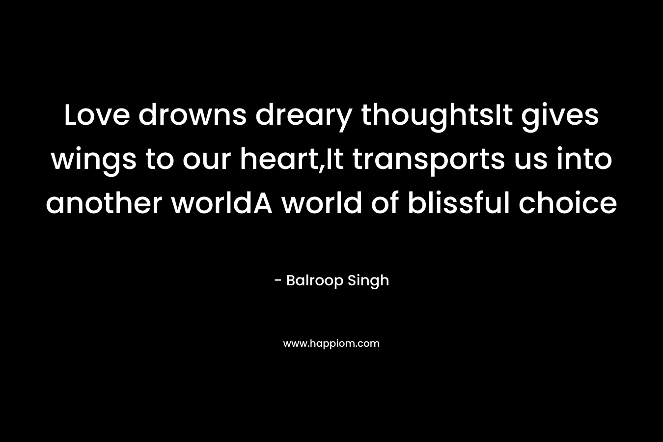 Love drowns dreary thoughtsIt gives wings to our heart,It transports us into another worldA world of blissful choice – Balroop Singh