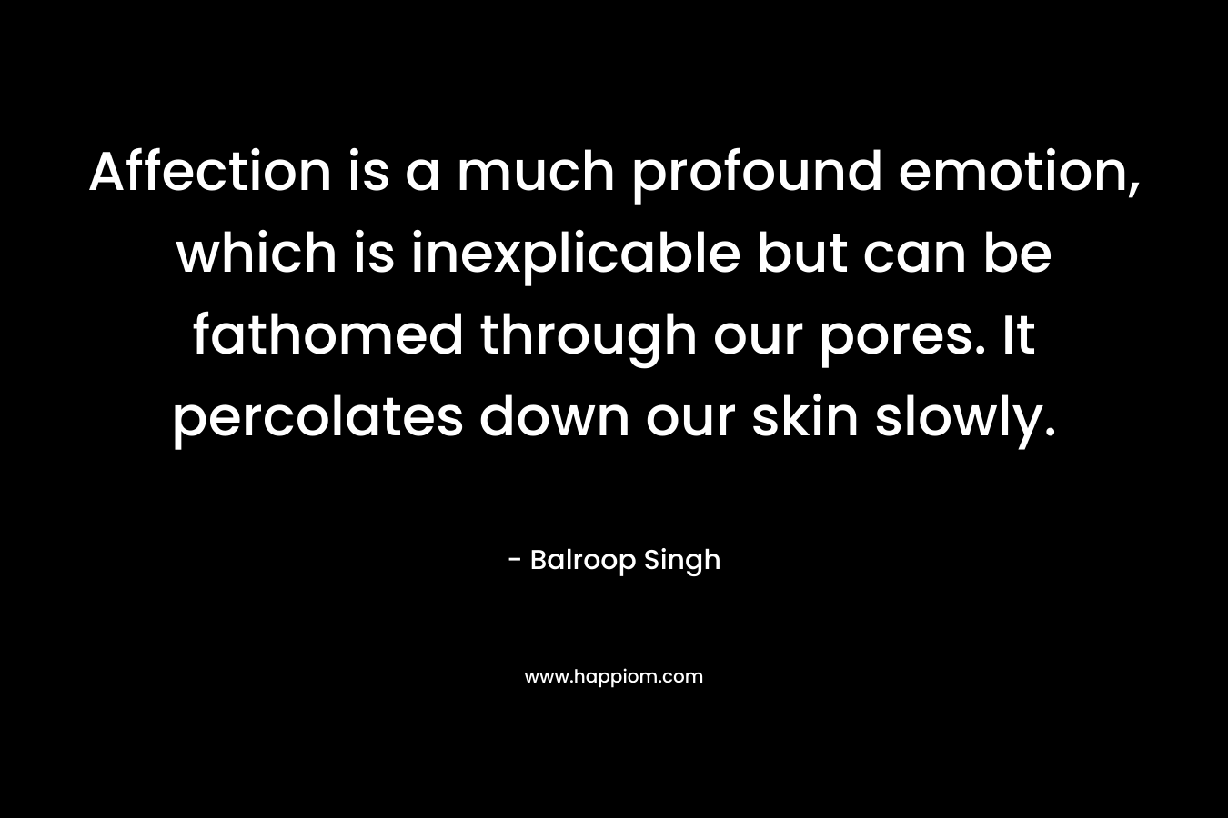 Affection is a much profound emotion, which is inexplicable but can be fathomed through our pores. It percolates down our skin slowly. – Balroop Singh