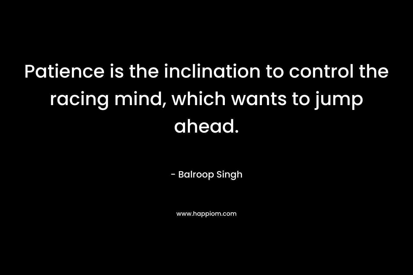 Patience is the inclination to control the racing mind, which wants to jump ahead. – Balroop Singh