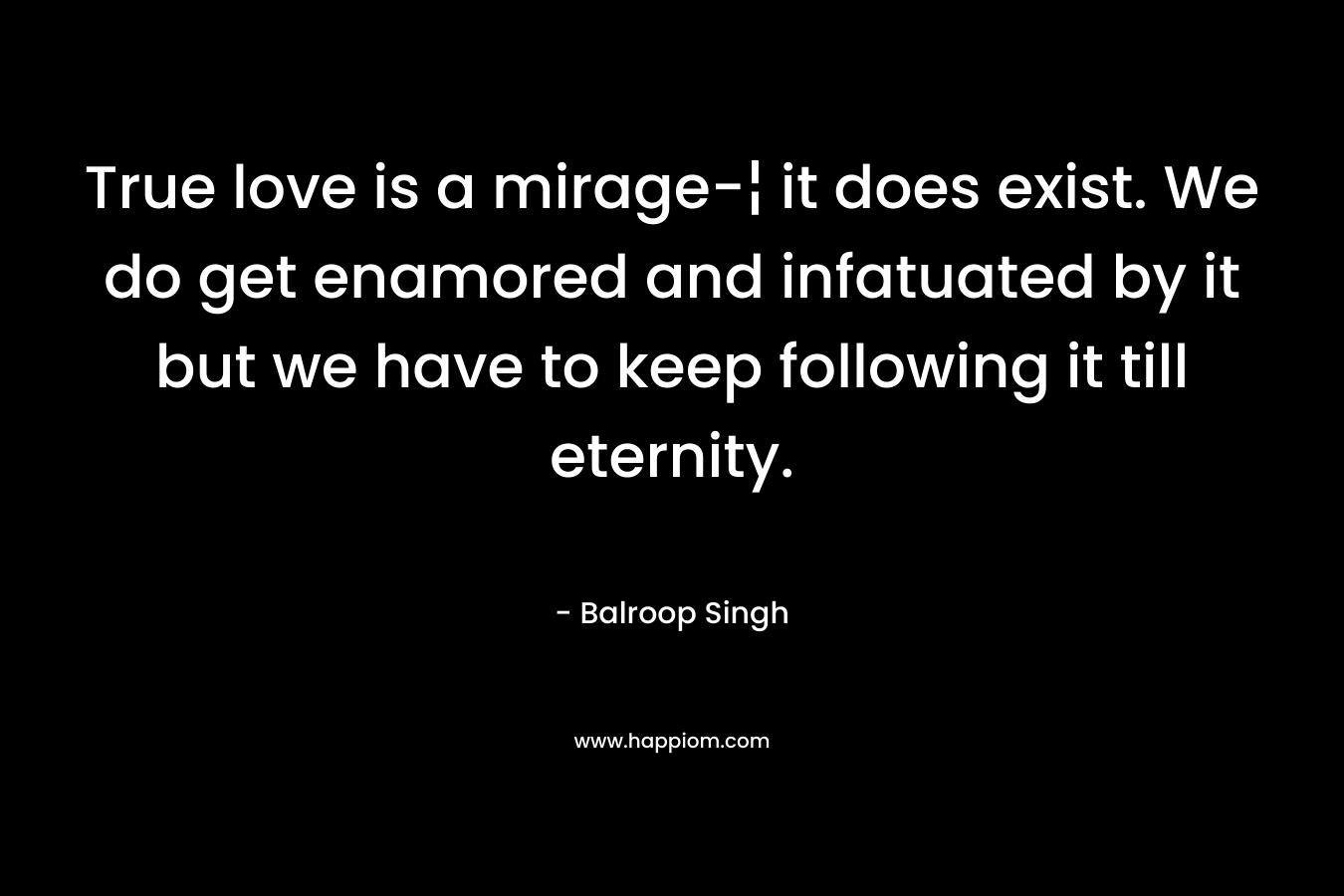 True love is a mirage-¦ it does exist. We do get enamored and infatuated by it but we have to keep following it till eternity. – Balroop Singh