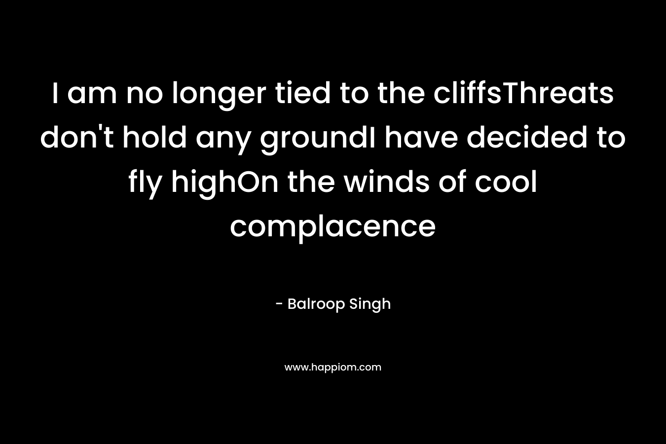 I am no longer tied to the cliffsThreats don’t hold any groundI have decided to fly highOn the winds of cool complacence – Balroop Singh