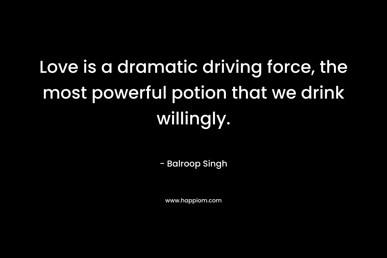 Love is a dramatic driving force, the most powerful potion that we drink willingly. – Balroop Singh