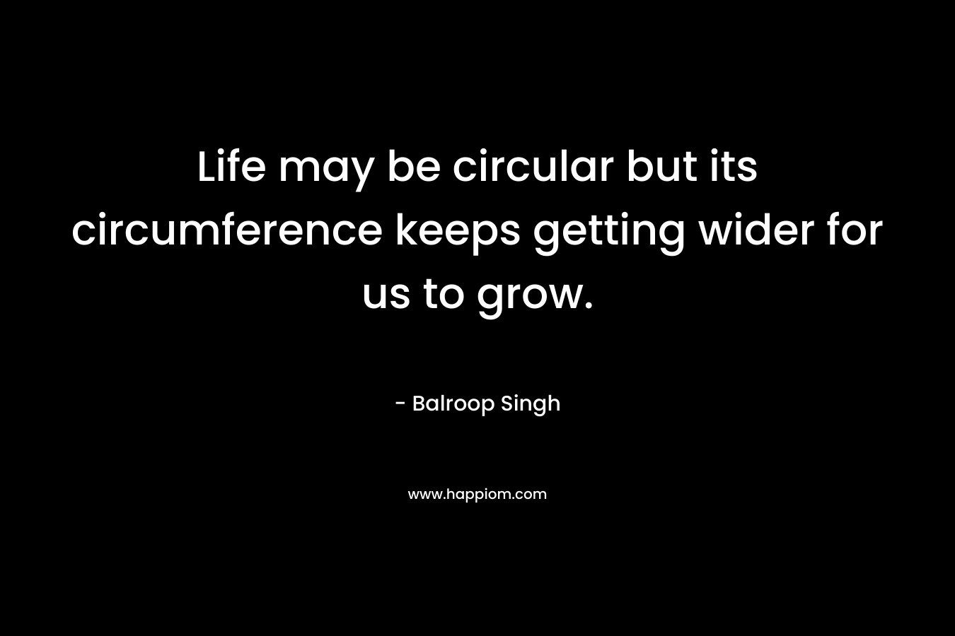 Life may be circular but its circumference keeps getting wider for us to grow.