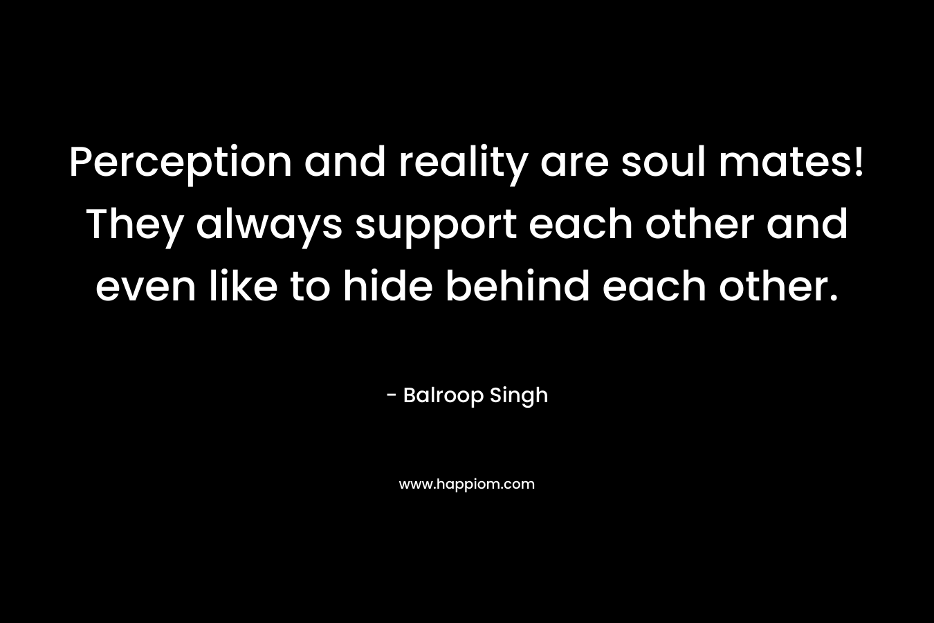Perception and reality are soul mates! They always support each other and even like to hide behind each other. – Balroop Singh