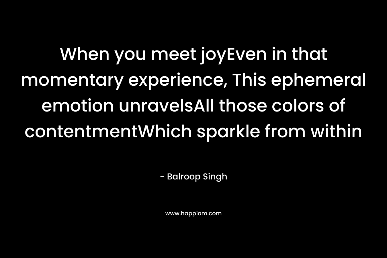 When you meet joyEven in that momentary experience, This ephemeral emotion unravelsAll those colors of contentmentWhich sparkle from within