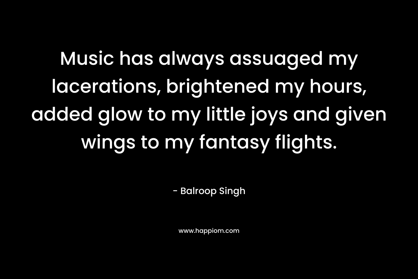 Music has always assuaged my lacerations, brightened my hours, added glow to my little joys and given wings to my fantasy flights.