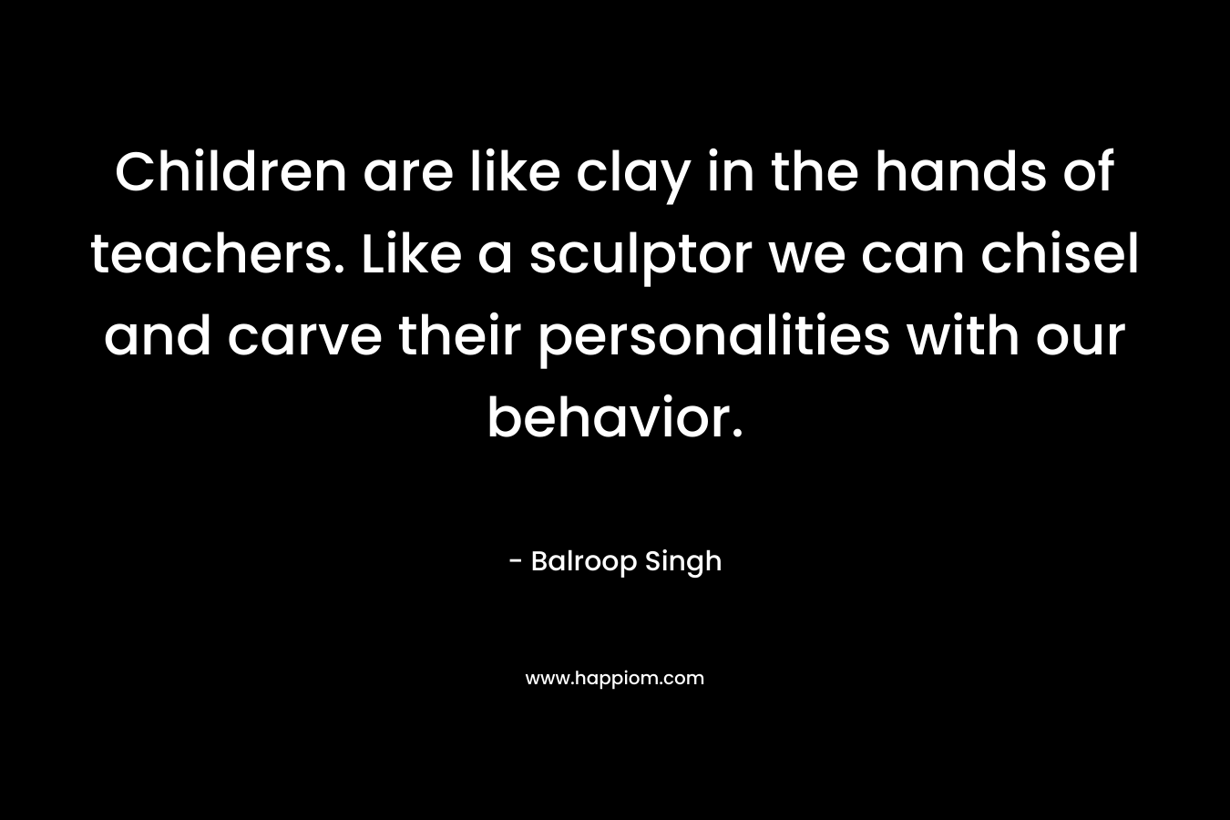 Children are like clay in the hands of teachers. Like a sculptor we can chisel and carve their personalities with our behavior.