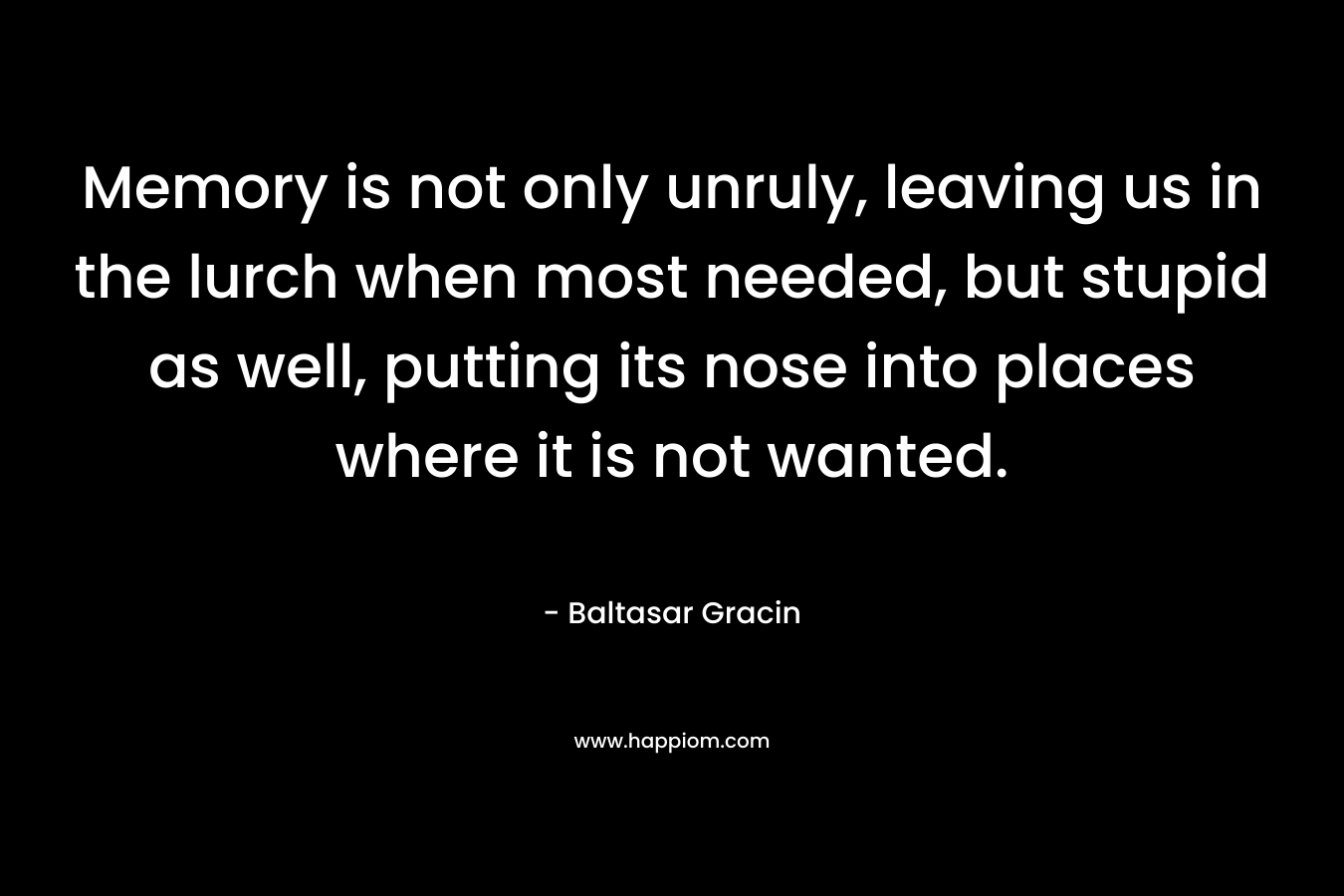 Memory is not only unruly, leaving us in the lurch when most needed, but stupid as well, putting its nose into places where it is not wanted. – Baltasar Gracin
