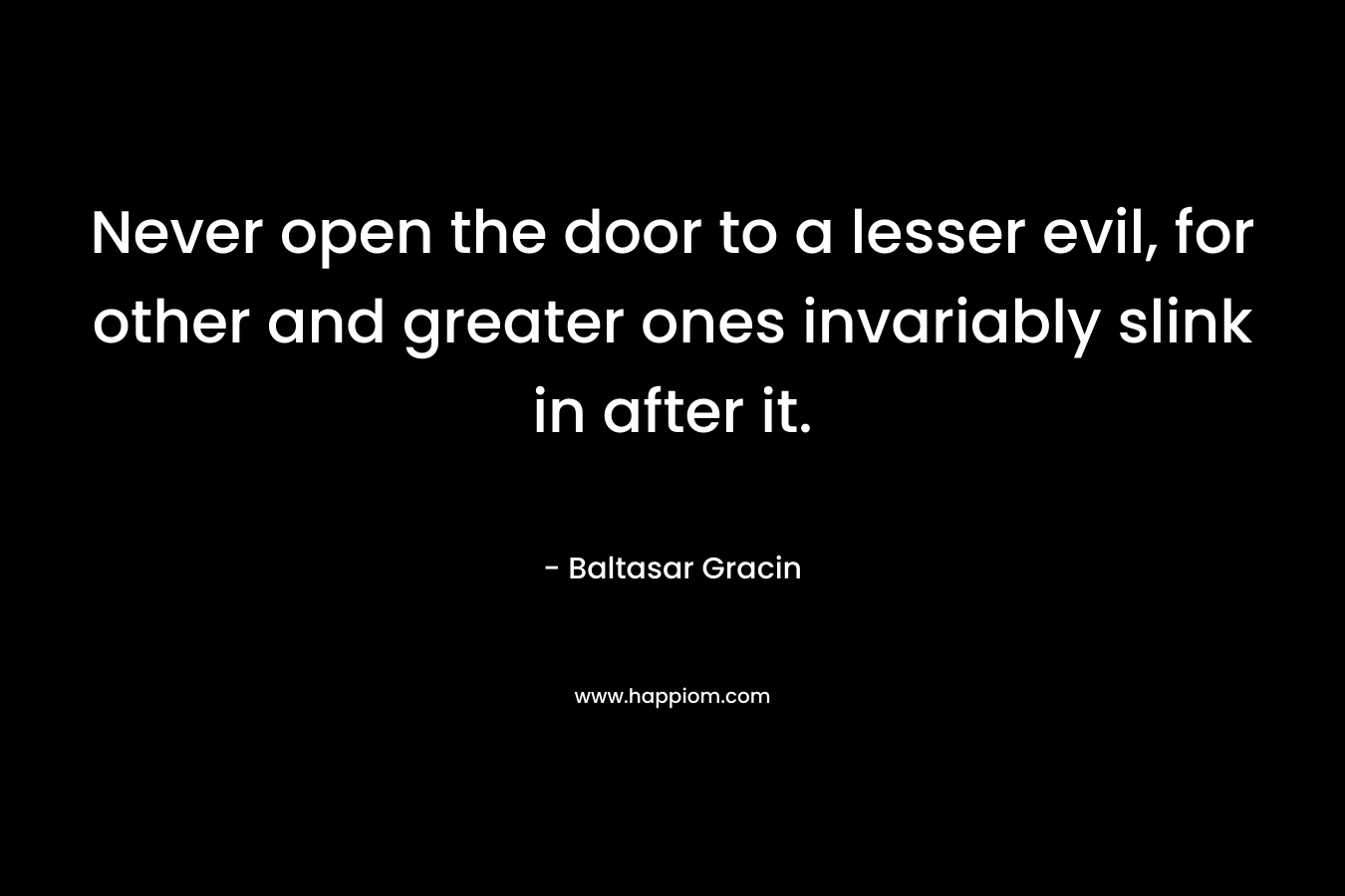 Never open the door to a lesser evil, for other and greater ones invariably slink in after it. – Baltasar Gracin