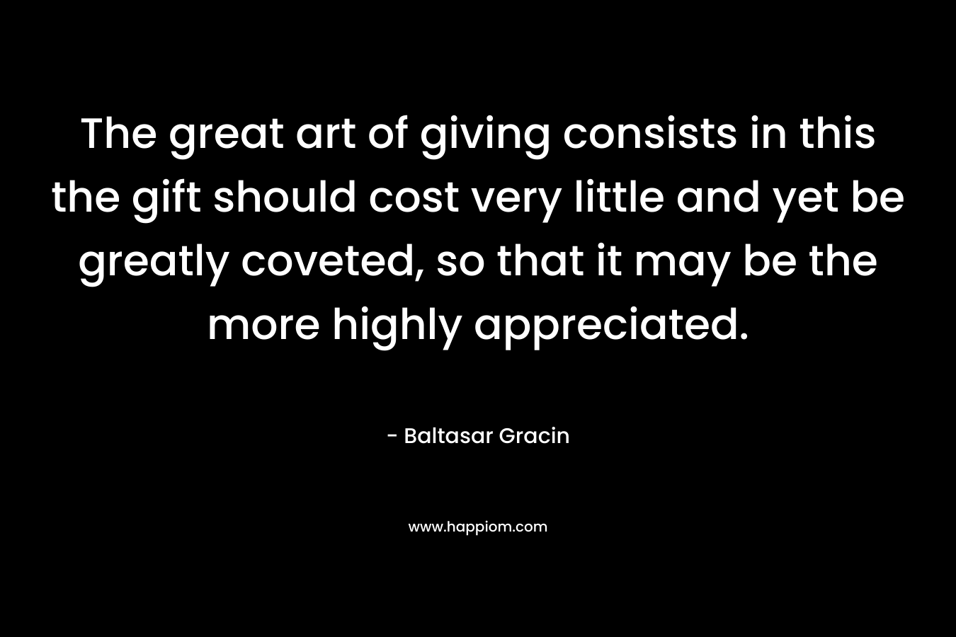 The great art of giving consists in this the gift should cost very little and yet be greatly coveted, so that it may be the more highly appreciated. – Baltasar Gracin
