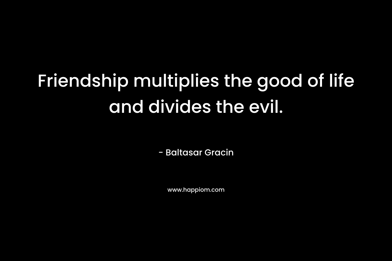 Friendship multiplies the good of life and divides the evil. – Baltasar Gracin