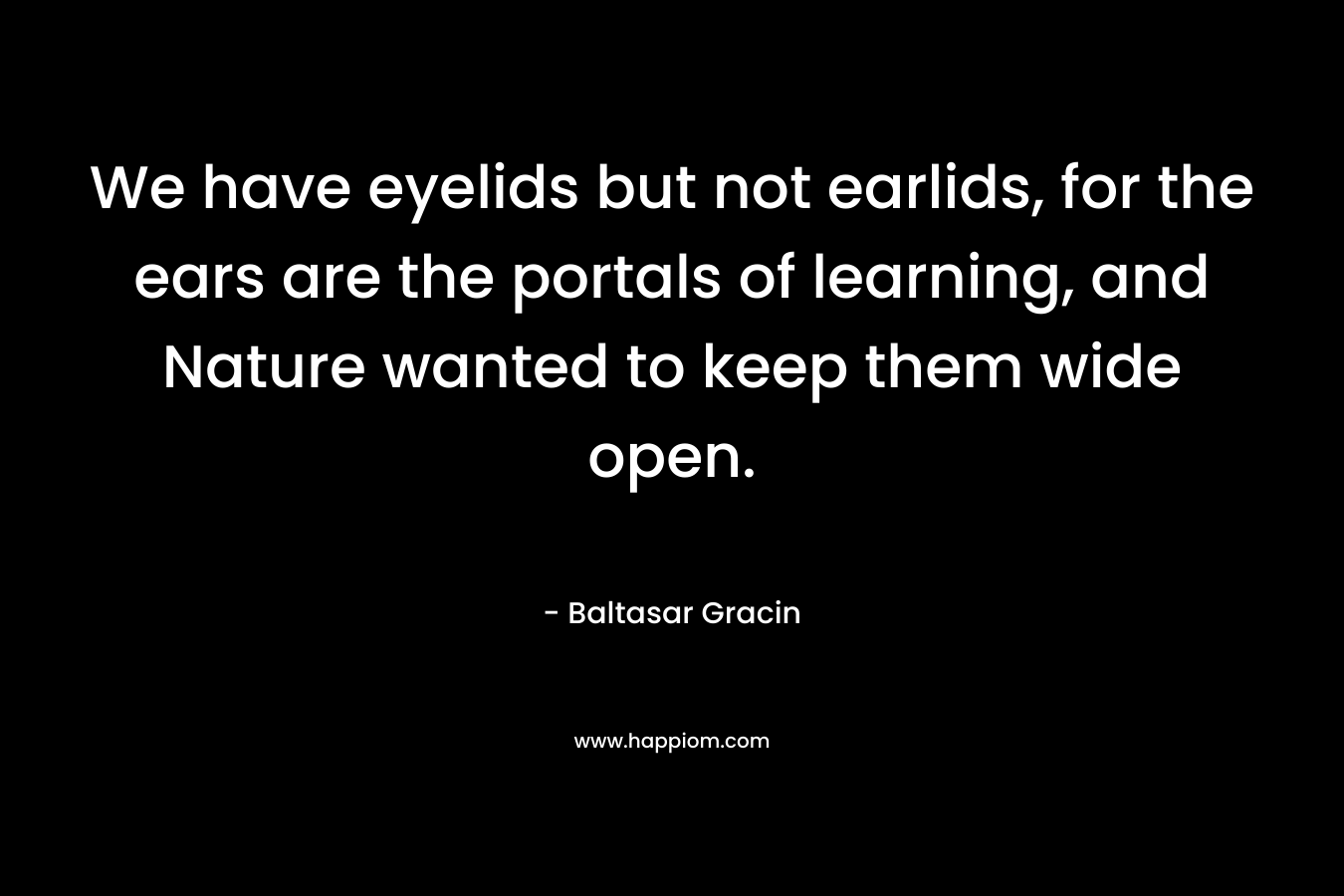 We have eyelids but not earlids, for the ears are the portals of learning, and Nature wanted to keep them wide open. – Baltasar Gracin