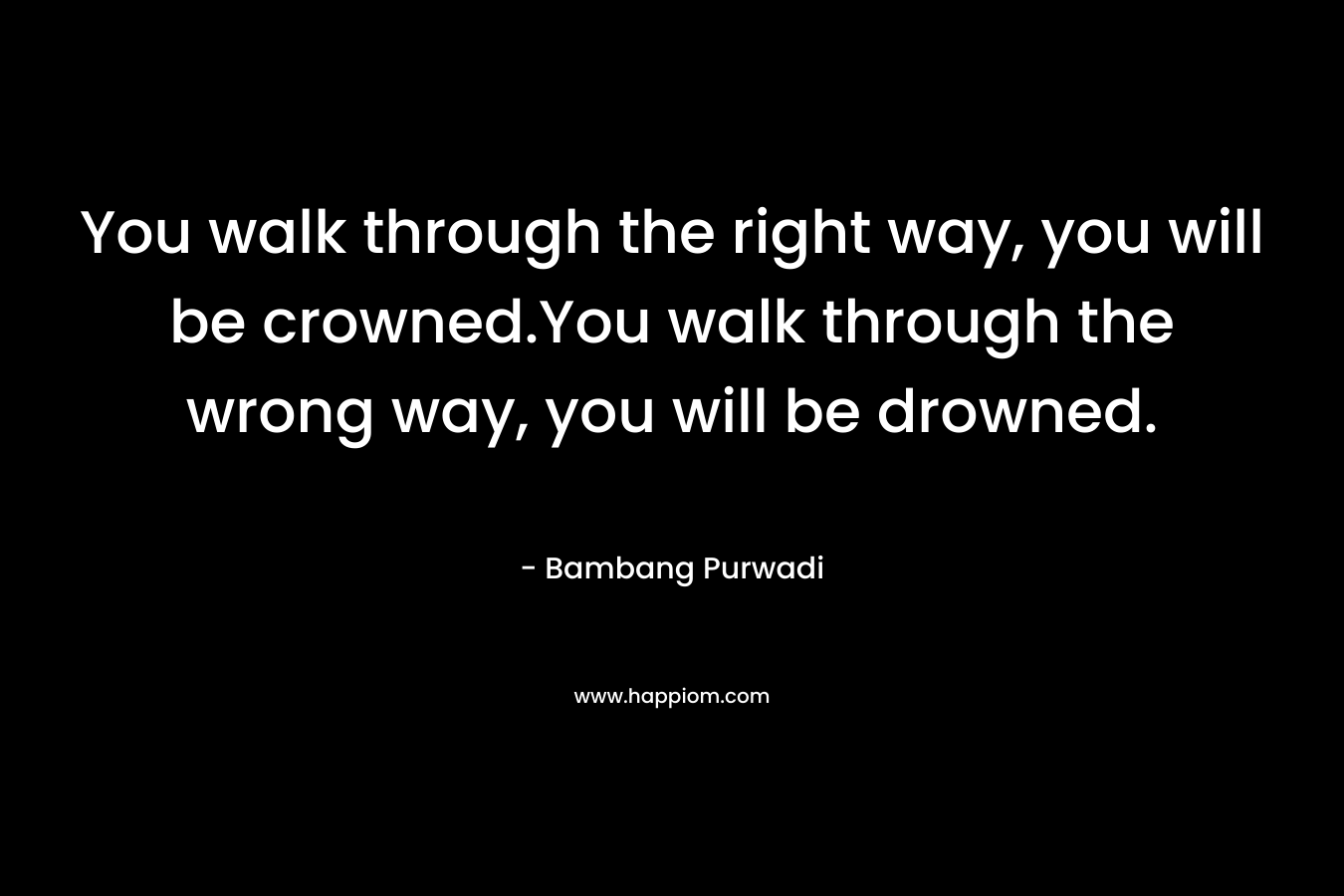 You walk through the right way, you will be crowned.You walk through the wrong way, you will be drowned. – Bambang Purwadi