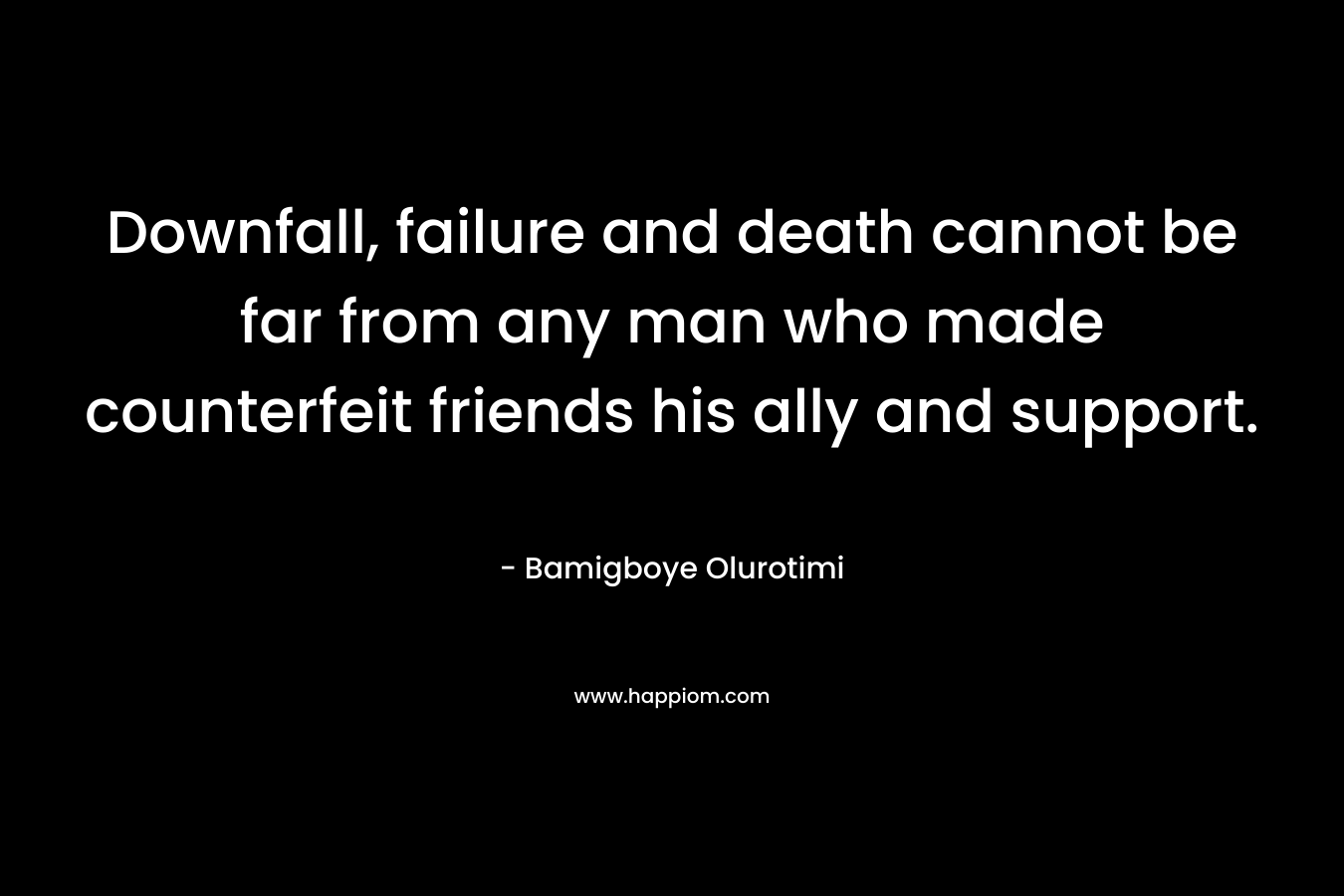 Downfall, failure and death cannot be far from any man who made counterfeit friends his ally and support.