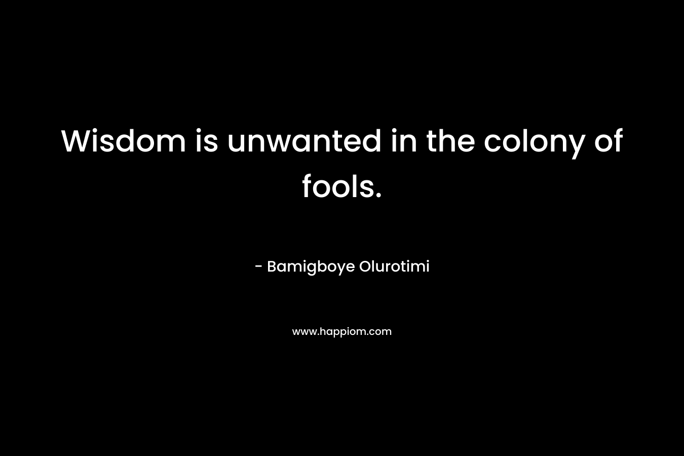 Wisdom is unwanted in the colony of fools. – Bamigboye Olurotimi