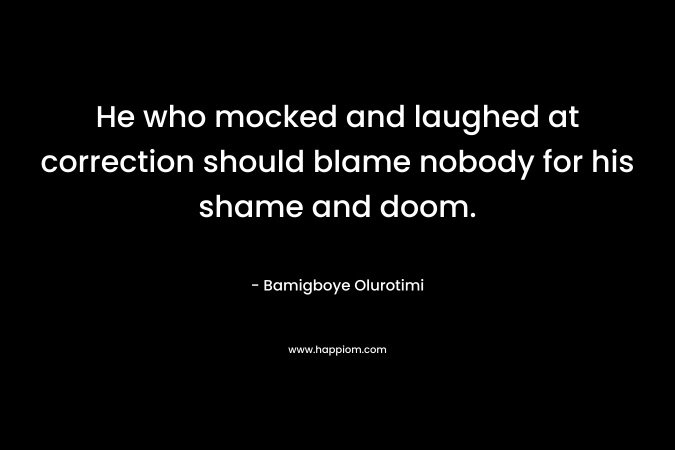 He who mocked and laughed at correction should blame nobody for his shame and doom. – Bamigboye Olurotimi