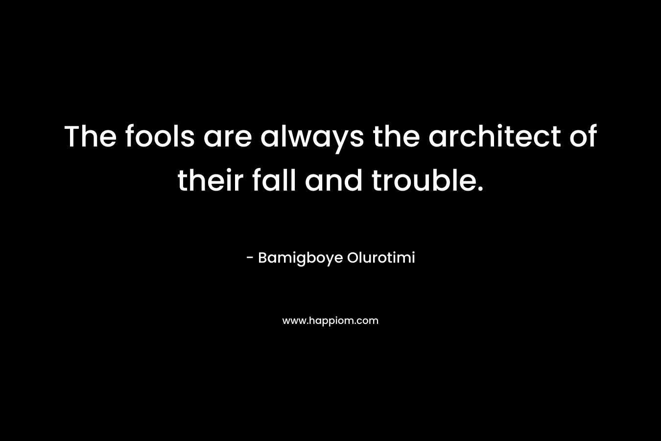 The fools are always the architect of their fall and trouble. – Bamigboye Olurotimi