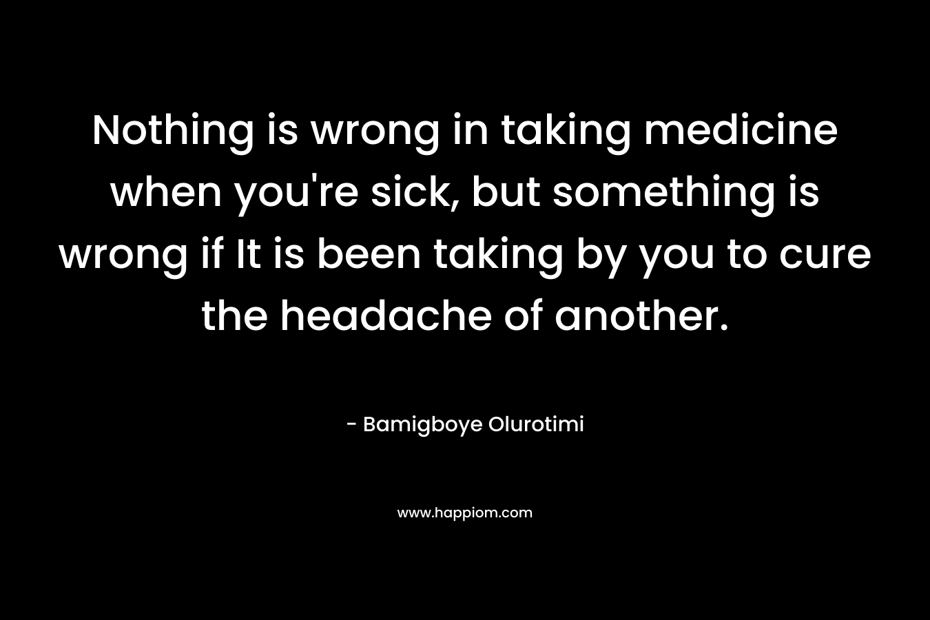 Nothing is wrong in taking medicine when you’re sick, but something is wrong if It is been taking by you to cure the headache of another. – Bamigboye Olurotimi